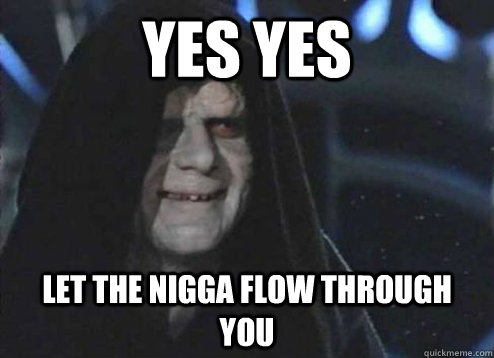 yes yes let the nigga flow through you  Emperor Palpatine