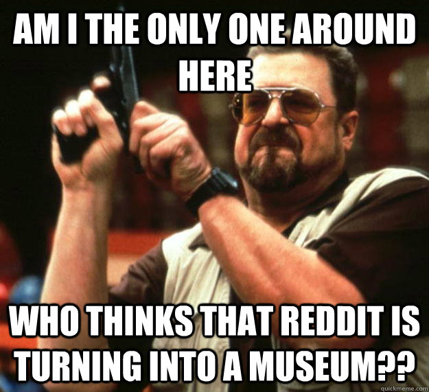 Am I the only one around here who thinks that Reddit is turning into a museum??  Big Lebowski