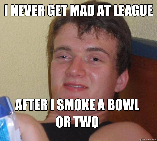 I never get mad at league after i smoke a bowl or two  10 Guy