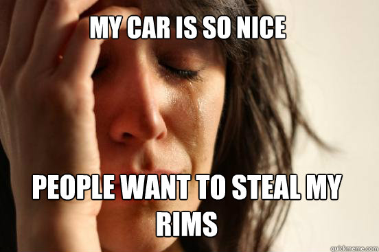 My car is so nice  people want to steal my Rims  First World Problems