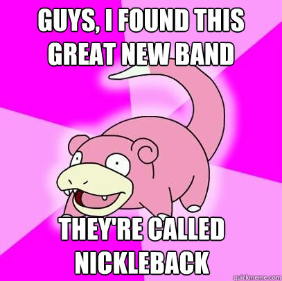 Guys, I found this great new band They're called Nickleback  Slowpoke