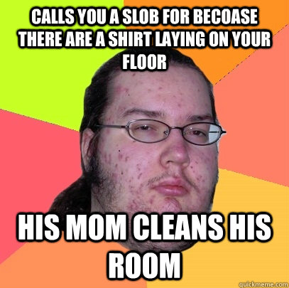 calls you a slob for becoase there are a shirt laying on your floor his mom cleans his room   Butthurt Dweller