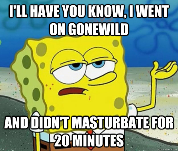 I'll have you know, I went on gonewild And didn't masturbate for 20 minutes - I'll have you know, I went on gonewild And didn't masturbate for 20 minutes  Tough Spongebob