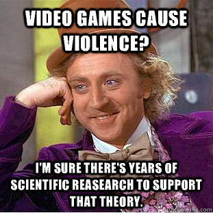 Video games cause violence? I'm sure there's years of scientific reasearch to support that theory. - Video games cause violence? I'm sure there's years of scientific reasearch to support that theory.  Condescending Wonka