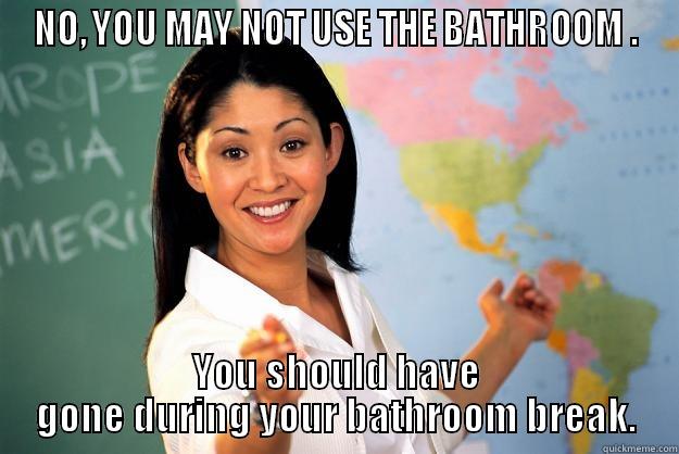 NO, YOU MAY NOT USE THE BATHROOM . YOU SHOULD HAVE GONE DURING YOUR BATHROOM BREAK. Unhelpful High School Teacher