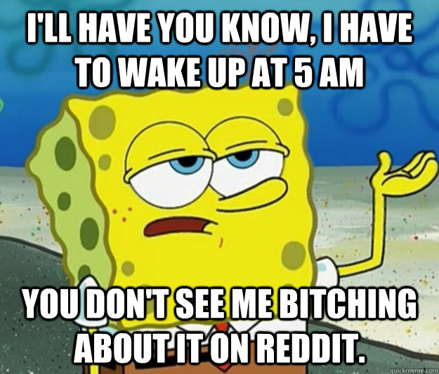 I'll have you know, I have to wake up at 5 AM You don't see me bitching about it on Reddit.  Tough Spongebob