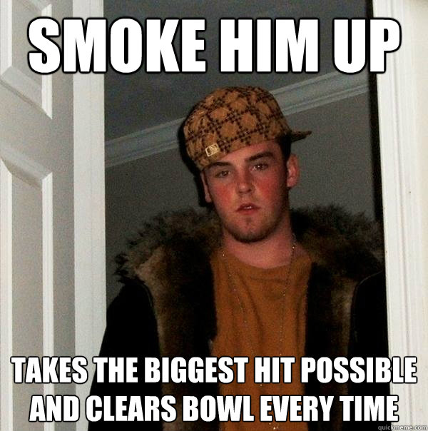 Smoke him up Takes the biggest hit possible and clears bowl every time - Smoke him up Takes the biggest hit possible and clears bowl every time  Scumbag Steve