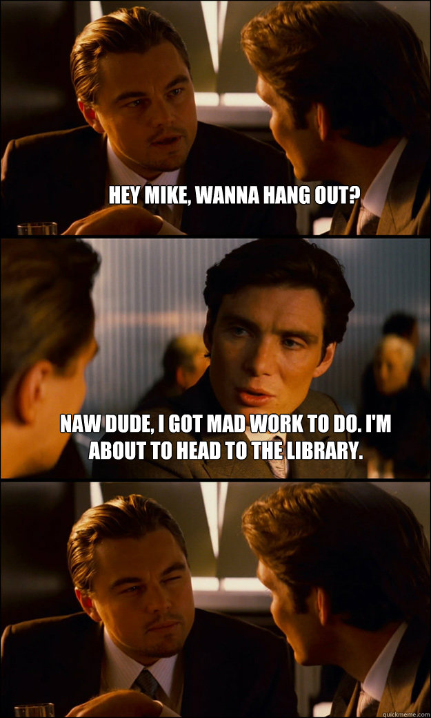 Hey Mike, wanna hang out? Naw dude, i got mad work to do. i'm about to head to the library.   Inception