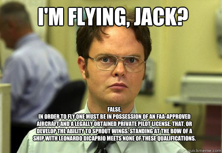 I'm flying, jack? FALSE.  
in order to fly one must be in possession of an FAA-approved aircraft and a legally obtained private pilot license. That, or develop the ability to sprout wings. standing at the bow of a ship with leonardo dicaprio meets none of  Schrute