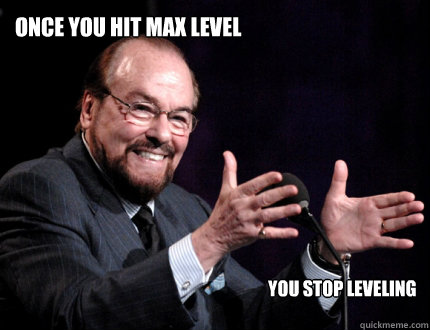 Once you hit max level      You stop leveling  Nakey James Lipton