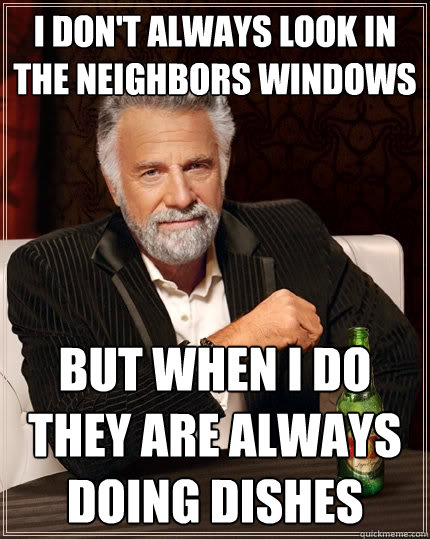 I don't always look in the neighbors windows but when I do they are always doing dishes  The Most Interesting Man In The World