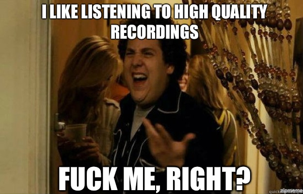 I like listening to high quality recordings FUCK ME, RIGHT?  fuck me right