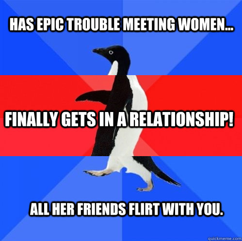 Has epic trouble meeting women... finally gets in a relationship! All Her friends flirt with you.  Socially Awkward Awesome Awkward Penguin