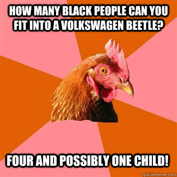 How many Black people can you fit into a Volkswagen Beetle? Four and possibly one Child!  Anti-Joke Chicken