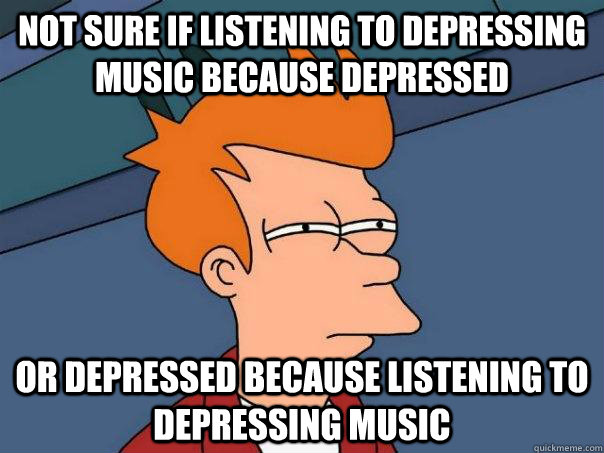 not sure if listening to depressing music because depressed or depressed because listening to depressing music  Futurama Fry