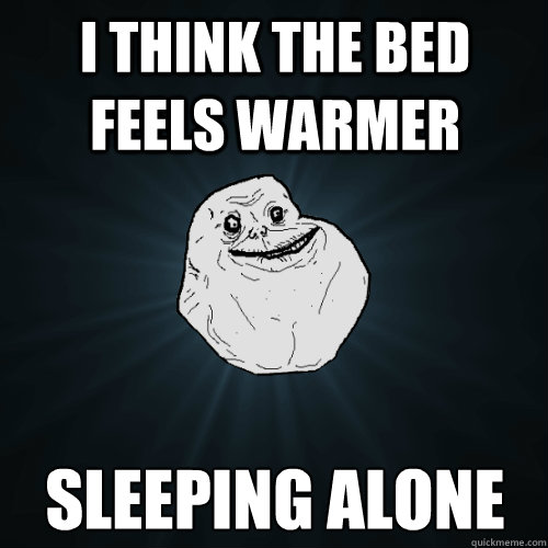 I think the bed feels warmer sleeping alone  Forever Alone