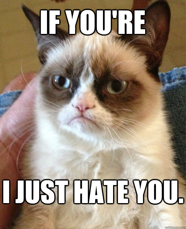 If you're I just hate you.  Grumpy Cat