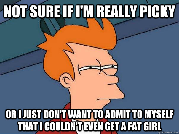 Not sure if I'm really picky or I just don't want to admit to myself that I couldn't even get a fat girl  Futurama Fry