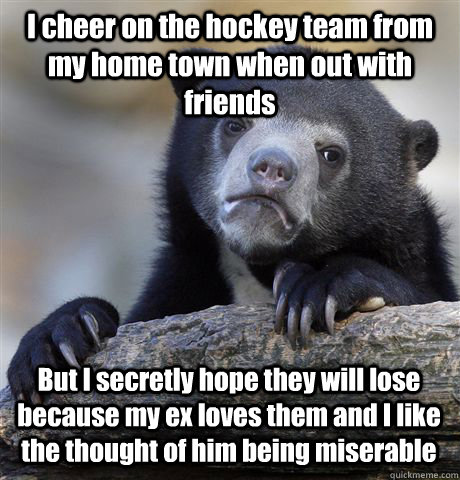 I cheer on the hockey team from my home town when out with friends But I secretly hope they will lose because my ex loves them and I like the thought of him being miserable   Confession Bear