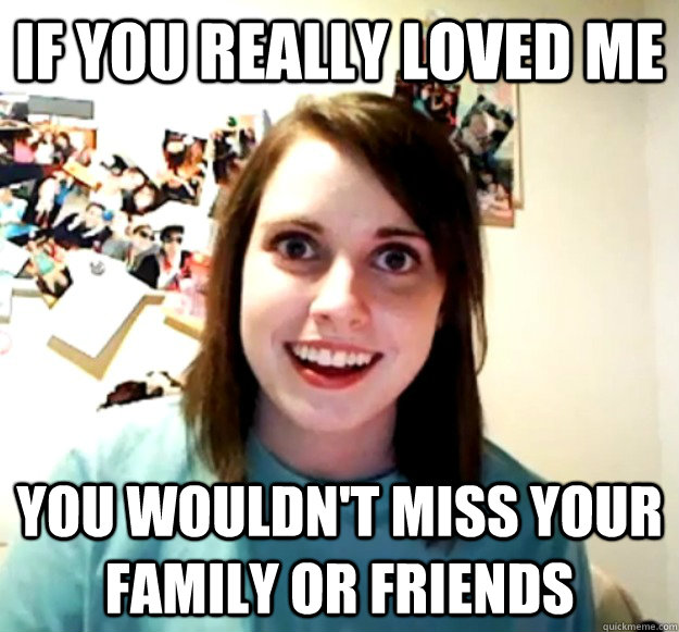 If you really loved me You wouldn't miss your family or friends  Overly Attached Girlfriend