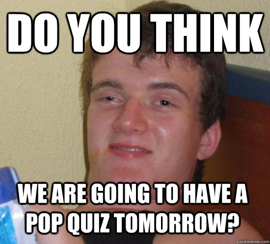 Do you think we are going to have a pop quiz tomorrow? - Do you think we are going to have a pop quiz tomorrow?  10 Guy