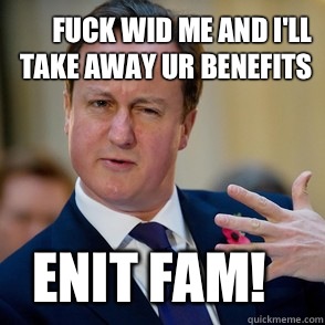 Fuck wid me and I'll take away ur benefits Enit fam!   Lol David Cameron