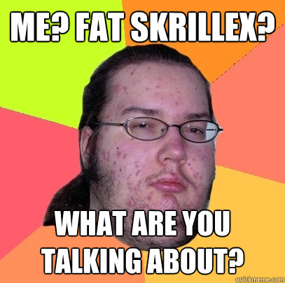 Me? Fat Skrillex? What are you talking about? - Me? Fat Skrillex? What are you talking about?  Butthurt Dweller