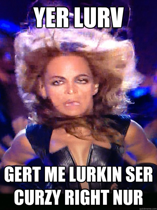 yer lurv gert me lurkin ser curzy right nur - yer lurv gert me lurkin ser curzy right nur  Derp Beyonce