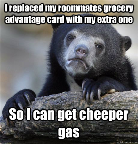 I replaced my roommates grocery advantage card with my extra one So I can get cheeper gas  Confession Bear