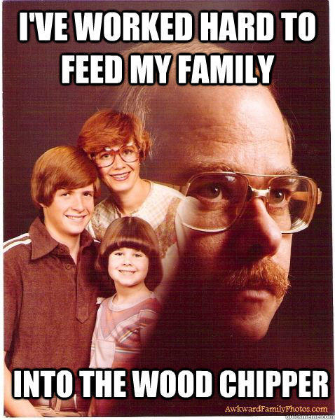 I've worked hard to feed my family Into the wood chipper  