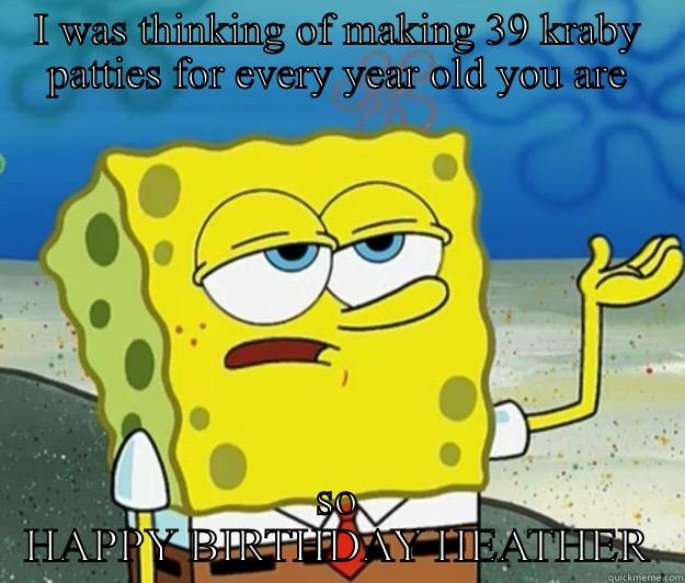 I WAS THINKING OF MAKING 39 KRABY PATTIES FOR EVERY YEAR OLD YOU ARE SO HAPPY BIRTHDAY HEATHER Tough Spongebob