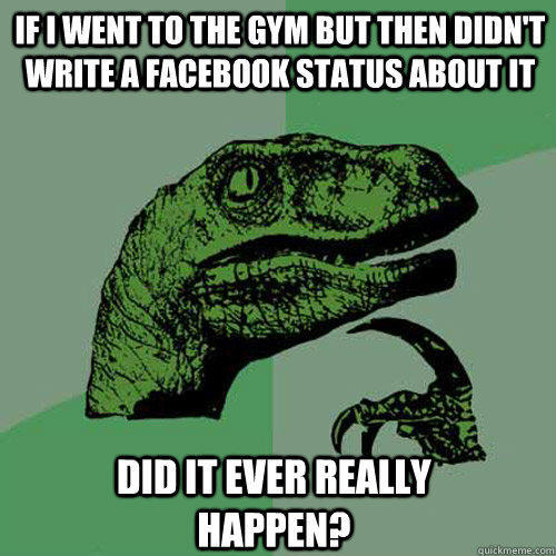 If I went to the gym but then didn't write a facebook status about it  did it ever really happen?  Philosoraptor