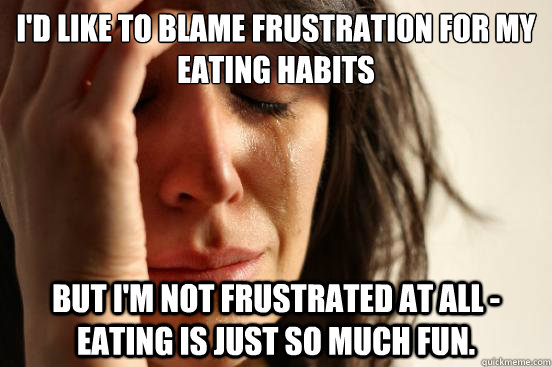 I'd like to blame frustration for my eating habits but i'm not frustrated at all - eating is just so much fun. - I'd like to blame frustration for my eating habits but i'm not frustrated at all - eating is just so much fun.  First World Problems