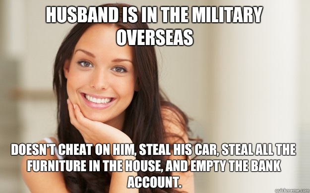 Husband is in the Military Overseas Doesn't cheat on him, steal his car, steal all the furniture in the house, and empty the bank account.  Good Girl Gina