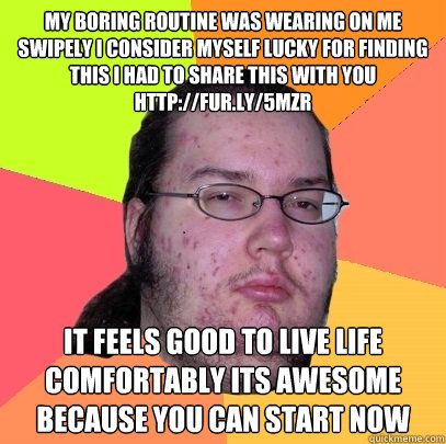 my boring routine was wearing on me Swipely I consider myself lucky for finding this I had to share this with you http://fur.ly/5mzr  it feels good to live life comfortably its awesome because you can start now  Butthurt Dweller