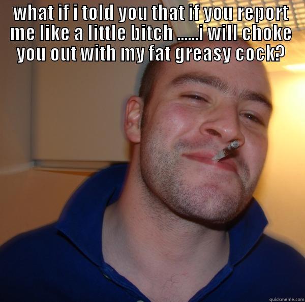 dirty cock - WHAT IF I TOLD YOU THAT IF YOU REPORT ME LIKE A LITTLE BITCH ......I WILL CHOKE YOU OUT WITH MY FAT GREASY COCK?  Good Guy Greg 