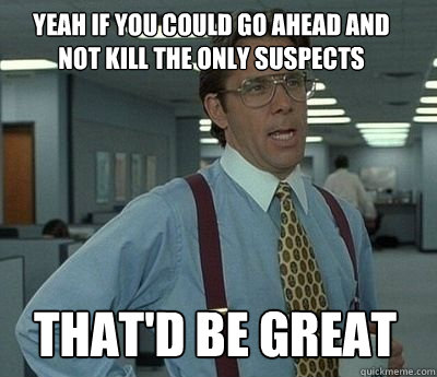 Yeah if you could go ahead and not kill the only suspects That'd be great - Yeah if you could go ahead and not kill the only suspects That'd be great  Bill Lumbergh