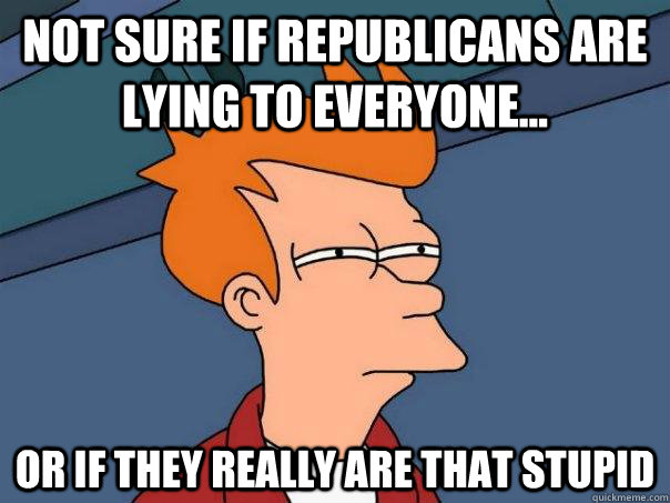 Not sure if Republicans are lying to everyone... Or if they really are that stupid - Not sure if Republicans are lying to everyone... Or if they really are that stupid  Futurama Fry