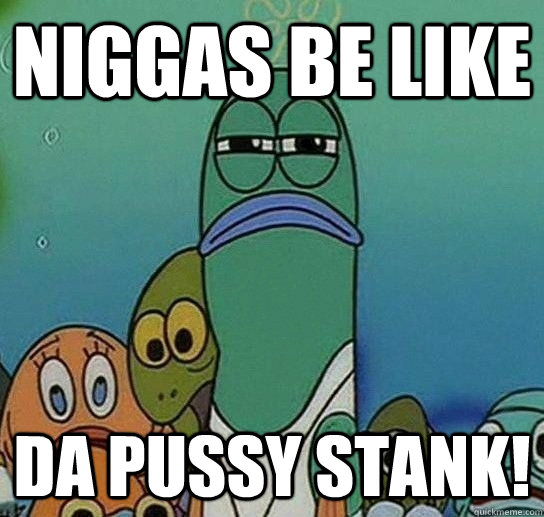 niggas be like da pussy stank!  Serious fish SpongeBob