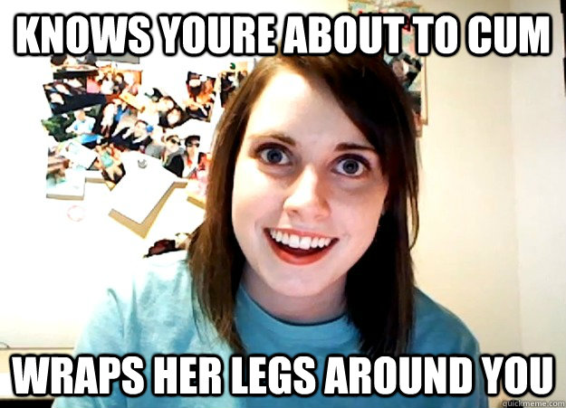 knows youre about to cum wraps her legs around you - knows youre about to cum wraps her legs around you  Overly Attached Girlfriend