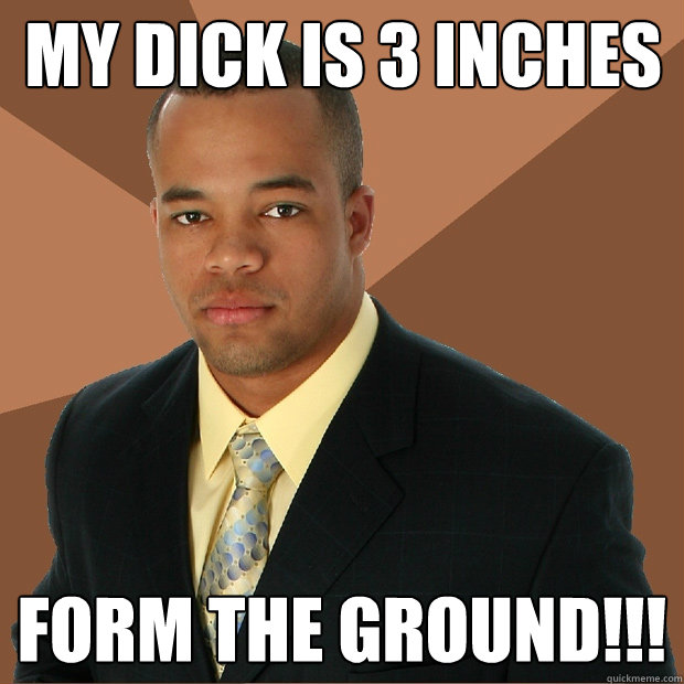 My dick is 3 inches FORM THE GROUND!!!  Successful Black Man