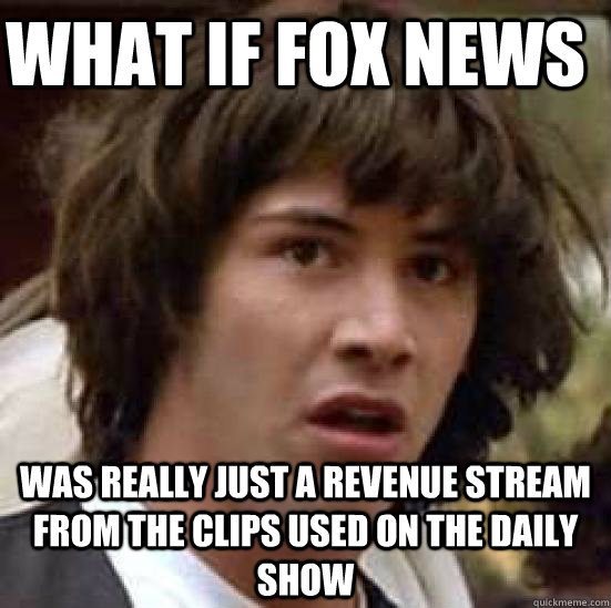 What if Fox News was really just a revenue stream from the clips used on the Daily Show - What if Fox News was really just a revenue stream from the clips used on the Daily Show  conspiracy keanu