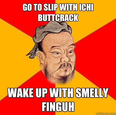 go to slip with ichi buttcrack WAKE UP WITH SMELLY FINGUH  Confucius says