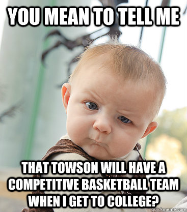 you mean to tell me that Towson will have a competitive basketball team when i get to college?  skeptical baby