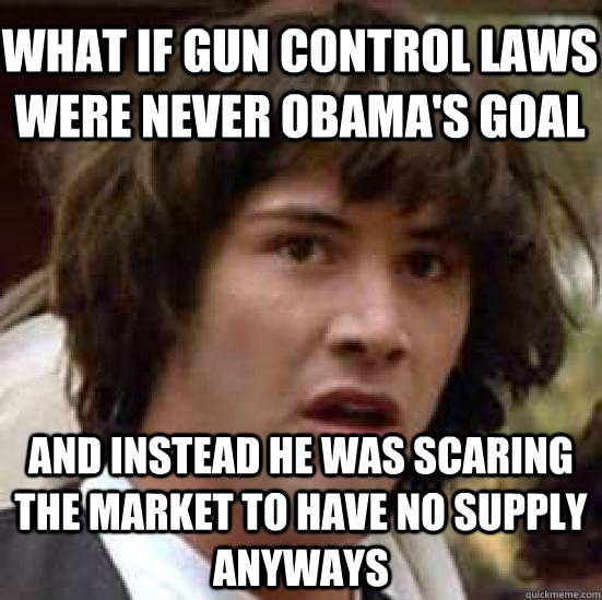 what if gun control laws were never obama's goal and instead he was scaring the market to have no supply anyways  conspiracy keanu