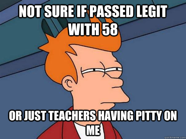 Not sure if passed legit with 58  Or just teachers having pitty on me  Futurama Fry