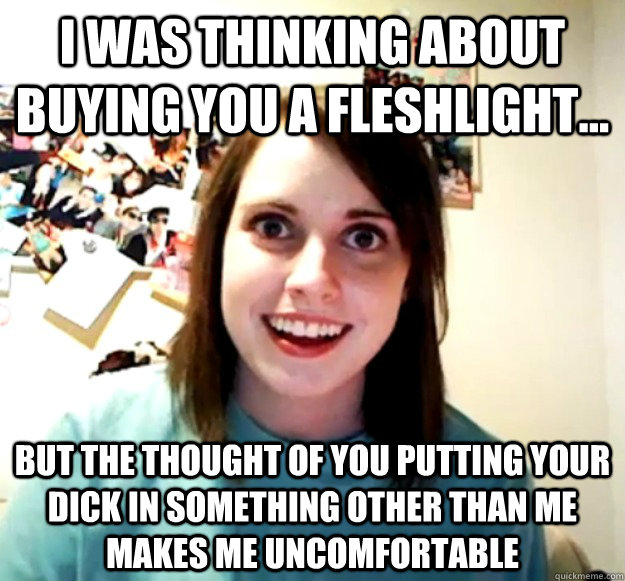 I was thinking about buying you a fleshlight... But the thought of you putting your dick in something other than me makes me uncomfortable  Overly Attached Girlfriend