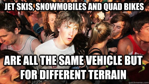 jet skis, snowmobiles and quad bikes are all the same vehicle but for different terrain  Sudden Clarity Clarence