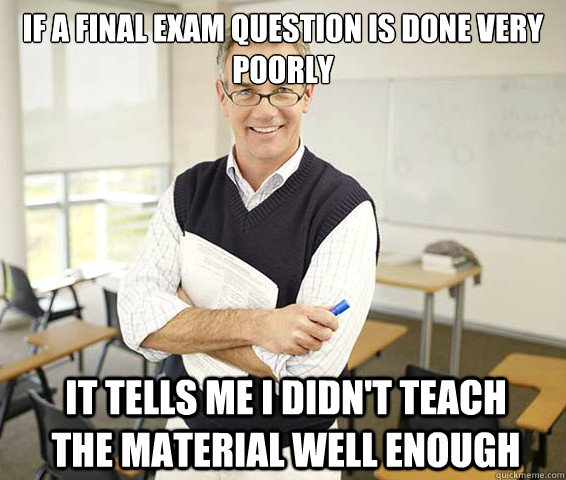 If a final exam question is done very poorly It tells me I didn't teach the material well enough - If a final exam question is done very poorly It tells me I didn't teach the material well enough  Good Guy College Professor