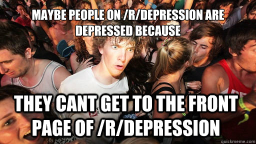 maybe people on /r/depression are depressed because they cant get to the front page of /r/depression  Sudden Clarity Clarence